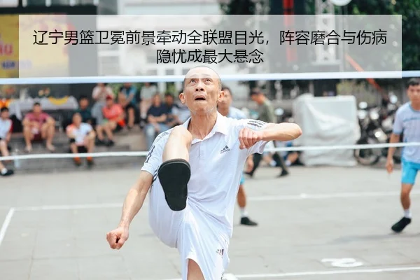 辽宁男篮卫冕前景牵动全联盟目光，阵容磨合与伤病隐忧成最大悬念